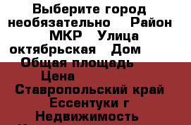 Выберите город (необязательно) › Район ­ 1 МКР › Улица ­ октябрьская › Дом ­ 459 › Общая площадь ­ 43 › Цена ­ 1 375 000 - Ставропольский край, Ессентуки г. Недвижимость » Квартиры продажа   